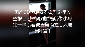 国产CD伪娘系列蜜雅6 插入整根自慰棒爽到抽搐后像小母狗一样趴着被直男滴蜡后入爆操射嘴里