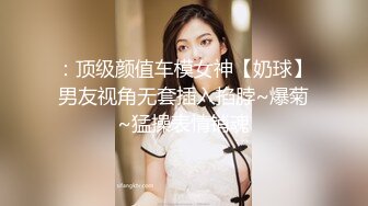 ：顶级颜值车模女神【奶球】男友视角无套插入掐脖~爆菊~猛操表情销魂