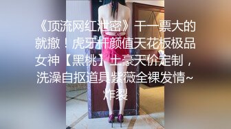 《顶流网红泄密》干一票大的就撤！虎牙杆颜值天花板极品女神【黑桃】土豪天价定制，洗澡自抠道具紫薇全裸发情~炸裂