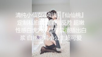 清纯小仙女小姐姐『仙仙桃』定制私拍唯美清纯反差 超嫩性感白虎穴水晶棒紫薇插出白浆 白丝萝莉小公主超可爱