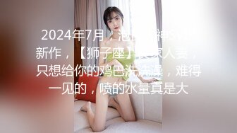 2024年7月，泡良大神SVIP新作，【狮子座】良家人妻，只想给你的鸡巴洗洗澡，难得一见的，喷的水量真是大