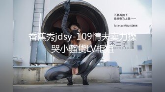 香蕉秀jdsy-109情夫卖力操哭小骚货LV柜姐