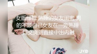 女版绿帽 熟睡的女友闺蜜 男的不顾自己女友在一旁熟睡 口交爽到直接中出内射