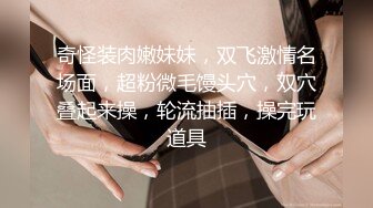 奇怪装肉嫩妹妹，双飞激情名场面，超粉微毛馒头穴，双穴叠起来操，轮流抽插，操完玩道具