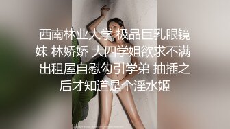 西南林业大学 极品巨乳眼镜妹 林娇娇 大四学姐欲求不满 出租屋自慰勾引学弟 抽插之后才知道是个淫水姬