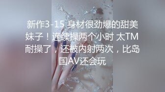 新作3-15 身材很劲爆的甜美妹子！连续操两个小时 太TM耐操了，还被内射两次，比岛国AV还会玩