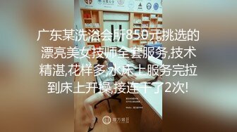 广东某洗浴会所850元挑选的漂亮美女技师全套服务,技术精湛,花样多,水床上服务完拉到床上开操,接连干了2次!