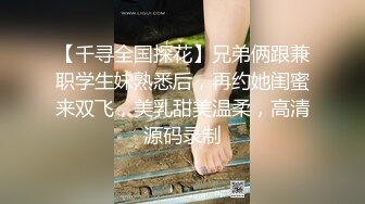 【千寻全国探花】兄弟俩跟兼职学生妹熟悉后，再约她闺蜜来双飞，美乳甜美温柔，高清源码录制