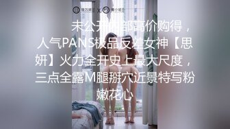 ⚫️⚫️未公开内部高价购得，人气PANS极品反差女神【思妍】火力全开史上最大尺度，三点全露M腿掰穴近景特写粉嫩花心