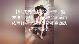 【91沈先生】老金归来，短发清纯女神，几万现金面前百依百顺，大屌暴力摧残高潮迭起不可错过