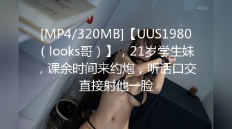 [MP4/320MB]【UUS1980（looks哥）】，21岁学生妹，课余时间来约炮，听话口交直接射他一脸