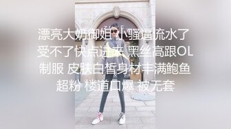 漂亮大奶御姐 小骚逼流水了 受不了快点进来 黑丝高跟OL制服 皮肤白皙身材丰满鲍鱼超粉 楼道口爆 被无套