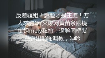 反差骚姐！露脸才是王道！万人求购OF火爆网黄苗条眼镜御姐mely私拍，逼脸同框紫薇露出啪啪调教，呻吟