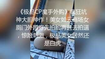 《极品CP魔手外购》疯狂坑神大胆神作！美女如云商场女厕门外蹲守先拍脸再进去拍逼，惊险刺激，极品美女居然还是白虎