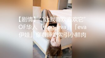 【剧情】“让我喜欢喜欢它”OF华人「vlog_eva」「eva伊娃」穿着睡袍勾引小鲜肉