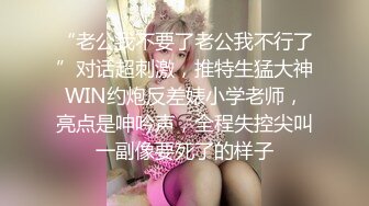 “老公我不要了老公我不行了”对话超刺激，推特生猛大神WIN约炮反差婊小学老师，亮点是呻吟声，全程失控尖叫一副像要死了的样子