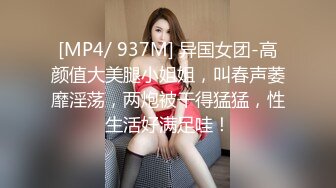 [MP4/ 937M] 异国女团-高颜值大美腿小姐姐，叫春声萎靡淫荡，两炮被干得猛猛，性生活好满足哇！