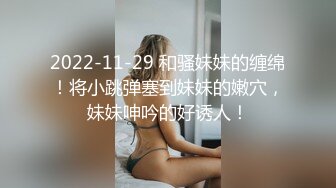 2022-11-29 和骚妹妹的缠绵！将小跳弹塞到妹妹的嫩穴，妹妹呻吟的好诱人！