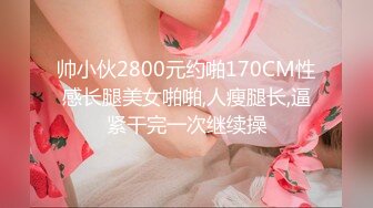 帅小伙2800元约啪170CM性感长腿美女啪啪,人瘦腿长,逼紧干完一次继续操