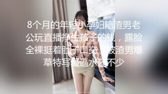 8个月的年轻小孕妇陪渣男老公玩直播挣生孩子的钱，露脸全裸挺着肚子口交，被渣男爆草特写骚逼水还不少