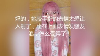 妈的，她咬手指的表情太想让人射了，坐在上面表情发骚发浪，怎么受得了！