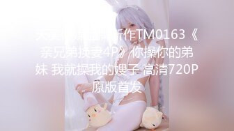 天美传媒品牌新作TM0163《亲兄弟换妻4P》你操你的弟妹 我就操我的嫂子 高清720P原版首发