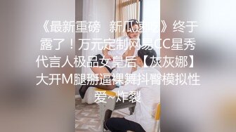 《最新重磅✿新瓜速吃》终于露了！万元定制网易CC星秀代言人极品女皇后【灰灰娜】大开M腿掰逼裸舞抖臀模拟性爱~炸裂