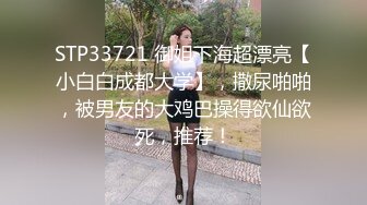 STP33721 御姐下海超漂亮【小白白成都大学】，撒尿啪啪，被男友的大鸡巴操得欲仙欲死，推荐！