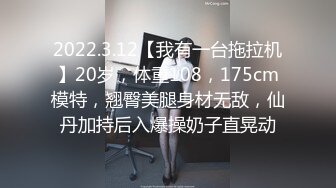 2022.3.12【我有一台拖拉机】20岁，体重108，175cm模特，翘臀美腿身材无敌，仙丹加持后入爆操奶子直晃动