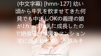 (中文字幕) [hmn-127] 幼い頃から牛乳を飲ませてきた何発でも中出しOKの義理の娘がJカップ爆乳に成長したので絶倫種付け男のマンション宅に派遣します。 水原みその