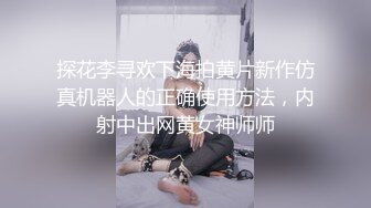 探花李寻欢下海拍黄片新作仿真机器人的正确使用方法，内射中出网黄女神师师