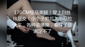 170CM极品美腿！穿上白丝袜足交！小个子男后入小马拉大车，各种姿爆操，看样子是满足不了