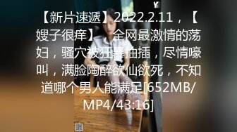 【新片速遞】2022.2.11，【嫂子很痒】，全网最激情的荡妇，骚穴被狂暴抽插，尽情嚎叫，满脸陶醉欲仙欲死，不知道哪个男人能满足[652MB/MP4/43:16]