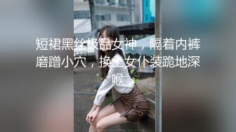 短裙黑丝极品女神，隔着内裤磨蹭小穴，换上女仆装跪地深喉