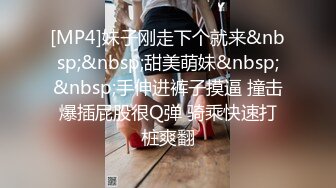 [MP4]妹子刚走下个就来&nbsp;&nbsp;甜美萌妹&nbsp;&nbsp;手伸进裤子摸逼 撞击爆插屁股很Q弹 骑乘快速打桩爽翻