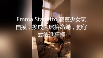 Emma Starletto 寂寞少女玩自摸，換成大屌拚命鋤，狗仔式後進狂插