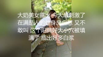 大奶美女露出 今天最刺激了在满是人的健身房自慰 又不敢叫 这个阳具好大小穴被填满了 插出好多白浆