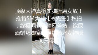 顶级大神真枪实弹折磨女奴！推特SM大神【冷先生】私拍，终极调教各种反差婊，饮尿滴蜡舔脚窒息鞭打喷水女神瞬间变母狗