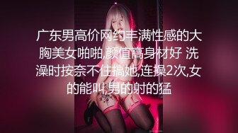 广东男高价网约丰满性感的大胸美女啪啪,颜值高身材好 洗澡时按奈不住搞她,连操2次,女的能叫,男的射的猛