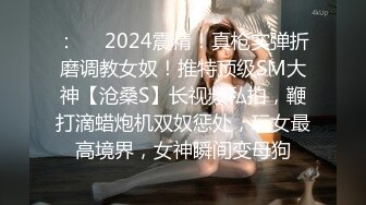 ：❤️2024震精！真枪实弹折磨调教女奴！推特顶级SM大神【沧桑S】长视频私拍，鞭打滴蜡炮机双奴惩处，玩女最高境界，女神瞬间变母狗