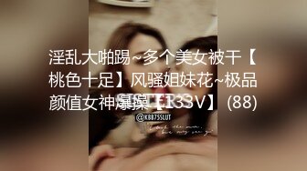 淫乱大啪踢~多个美女被干【桃色十足】风骚姐妹花~极品颜值女神爆操【133V】 (88)