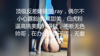 顶级反差婊骚货 ray，偶尔不小心露脸 非常甜美，白虎粉逼高挑美腿好身材，不断无色帅哥，在办公室里干活，无套内射