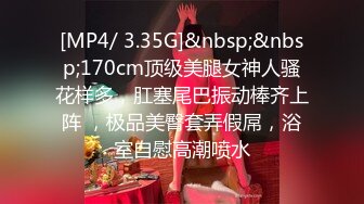 [MP4/ 3.35G]&nbsp;&nbsp;170cm顶级美腿女神人骚花样多，肛塞尾巴振动棒齐上阵 ，极品美臀套弄假屌，浴室自慰高潮喷水