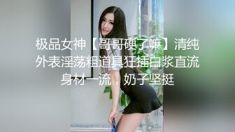 极品女神【哥哥硬了嘛】清纯外表淫荡粗道具狂插白浆直流身材一流，奶子坚挺