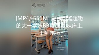 [MP4/ 555M] 周末约炮超嫩的大一学妹BB真漂亮 从床上干到床下