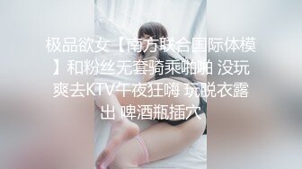 极品欲女【南方联合国际体模】和粉丝无套骑乘啪啪 没玩爽去KTV午夜狂嗨 玩脱衣露出 啤酒瓶插穴