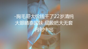 -胸毛哥大价钱干了22岁清纯大眼睛泰国妹 屁股肥大无套内射中出