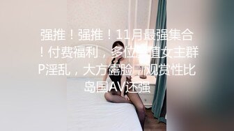 强推！强推！11月最强集合！付费福利，多位颜值女主群P淫乱，大方露脸，观赏性比岛国AV还强