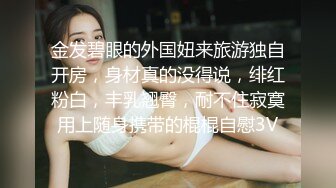 金发碧眼的外国妞来旅游独自开房，身材真的没得说，绯红粉白，丰乳翘臀，耐不住寂寞用上随身携带的棍棍自慰3V