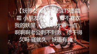 【妖界女神】高颜值TS潘霜霜 小朋友吃妖屌，喜不喜欢我的妖屌，你呻吟大声一点，啊啊啊老公刺不刺激，你干得久吗 骚就久，妖语有趣！